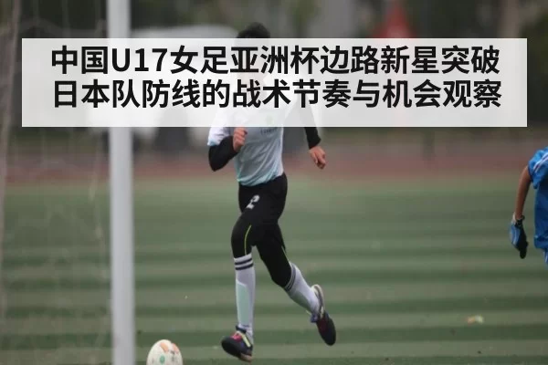 中国U17女足亚洲杯边路新星突破日本队防线的战术节奏与机会观察