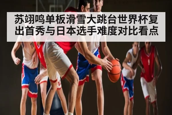 苏翊鸣单板滑雪大跳台世界杯复出首秀与日本选手难度对比看点